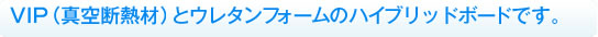 VIP(真空断熱材)とウレタンフォームのハイブリッドボードです。