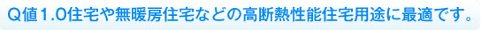 Ｑ値1.0住宅や無暖房住宅などの高断熱性能住宅用途に最適です。